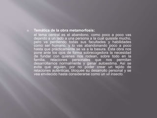  Temática de la obra metamorfosis:
el tema central es el abandono, como poco a poco vas
dejando a un lado a una persona a la cual quisiste mucho,
pero va perdiendo todas sus facultades y habilidades
como ser humano, y lo vas abandonando poco a poco
hasta que prácticamente se va a la basura. Esta obra nos
pone ante los ojos de forma sobrecogedora la necesidad
de fundar con quienes nos rodean, sobre todo en la
familia, relaciones personales que nos permitan
desarrollarnos normalmente y ganar autoestima. Así se
evita que alguien, por no poder crear un tejido de
relaciones auténticas, bloquee su desarrollo personal y se
vea envilecido hasta considerarse como un vil insecto.
 