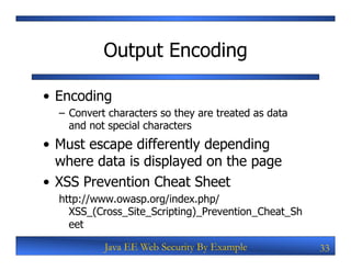 Output Encoding

•  Encoding
  –  Convert characters so they are treated as data
     and not special characters
•  Must escape differently depending
   where data is displayed on the page
•  XSS Prevention Cheat Sheet
  http://www.owasp.org/index.php/
    XSS_(Cross_Site_Scripting)_Prevention_Cheat_Sh
    eet

           Java EE Web Security By Example            33
 