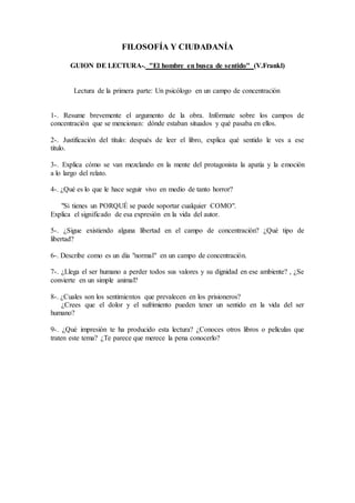 FILOSOFÍA Y CIUDADANÍA
GUION DE LECTURA-. "El hombre en busca de sentido" (V.Frankl)
Lectura de la primera parte: Un psicólogo en un campo de concentración
1-. Resume brevemente el argumento de la obra. Infórmate sobre los campos de
concentración que se mencionan: dónde estaban situados y qué pasaba en ellos.
2-. Justificación del título: después de leer el libro, explica qué sentido le ves a ese
título.
3-. Explica cómo se van mezclando en la mente del protagonista la apatía y la emoción
a lo largo del relato.
4-. ¿Qué es lo que le hace seguir vivo en medio de tanto horror?
"Si tienes un PORQUÉ se puede soportar cualquier COMO".
Explica el significado de esa expresión en la vida del autor.
5-. ¿Sigue existiendo alguna libertad en el campo de concentración? ¿Qué tipo de
libertad?
6-. Describe como es un día "normal" en un campo de concentración.
7-. ¿Llega el ser humano a perder todos sus valores y su dignidad en ese ambiente? , ¿Se
convierte en un simple animal?
8-. ¿Cuales son los sentimientos que prevalecen en los prisioneros?
¿Crees que el dolor y el sufrimiento pueden tener un sentido en la vida del ser
humano?
9-. ¿Qué impresión te ha producido esta lectura? ¿Conoces otros libros o películas que
traten este tema? ¿Te parece que merece la pena conocerlo?
 