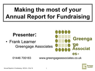 Making the most of your 
Annual Report for Fundraising 
Presenter: 
• Frank Learner 
Greengage Associates 
Annual Reports in Fundraising - WCVA - 2 Oct 14 1 
Greenga 
ge 
- 
Associat 
es- 
01446 700183 www.greengageassociates.co.uk 
 