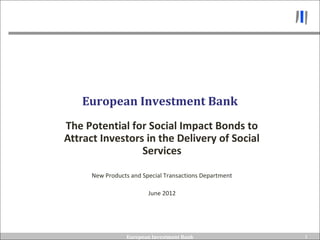 European Investment Bank
The Potential for Social Impact Bonds to
Attract Investors in the Delivery of Social
                 Services

      New Products and Special Transactions Department

                         June 2012




                 European Investment Bank                1
                                                         1
 