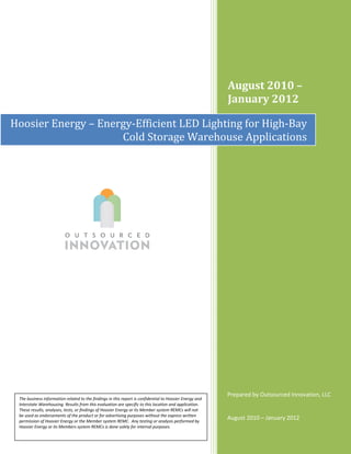 August 2010 –
                                                                                                         January 2012

Hoosier Energy – Energy-Efficient LED Lighting for High-Bay
                     Cold Storage Warehouse Applications




                                                                                                         Prepared by Outsourced Innovation, LLC
 The business information related to the findings in this report is confidential to Hoosier Energy and
 Interstate Warehousing. Results from this evaluation are specific to this location and application.
 These results, analyses, tests, or findings of Hoosier Energy or its Member system REMCs will not
 be used as endorsements of the product or for advertising purposes without the express written
 permission of Hoosier Energy or the Member system REMC. Any testing or analysis performed by
                                                                                                         August 2010 – January 2012
 Hoosier Energy or its Members system REMCs is done solely for internal purposes.
 
