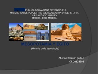 REPUBLICA BOLIVARIANA DE VENEZUELA
MINISTERIO DEL POPULAR PARA LA EDUCACION UNIVERSITARIA
IUP SANTIAGO MARIÑO
MERIDA , EDO. MERIDA
MESOPOTAMIA Y EGITO
(Historia de la tecnología)
Alumno: franklin guillen
CI. 20828902
 