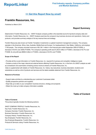 Find Industry reports, Company profiles
ReportLinker                                                                      and Market Statistics



                                 >> Get this Report Now by email!

Franklin Resources, Inc.
Published on March 2010

                                                                                                            Report Summary

Datamonitor's Franklin Resources, Inc. - SWOT Analysis company profile is the essential source for top-level company data and
information. Franklin Resources, Inc. - SWOT Analysis examines the company's key business structure and operations, history and
products, and provides summary analysis of its key revenue lines and strategy.


Franklin Resources also known as Franklin Templeton Investments is a global investment management company. The company
operates in the Americas, Africa, Asia, Australia, Middle East and Europe. It is headquartered in San Mateo, California, and employs
7,700 people. The company recorded revenues of $4,194.1 million in the financial year ended September 2009 (FY2009), a
decrease of 30.5% over 2008 (FY2008). The company's operating profit was $1,202.6 million in FY2009, a decrease of 42.7% over
FY2008. Its net profit was $896.8 million in FY2009, a decrease of 43.5% over FY2008.


Scope of the Report


- Provides all the crucial information on Franklin Resources, Inc. required for business and competitor intelligence needs
- Contains a study of the major internal and external factors affecting Franklin Resources, Inc. in the form of a SWOT analysis as well
as a breakdown and examination of leading product revenue streams of Franklin Resources, Inc.
-Data is supplemented with details on Franklin Resources, Inc. history, key executives, business description, locations and
subsidiaries as well as a list of products and services and the latest available statement from Franklin Resources, Inc.


Reasons to Purchase


- Support sales activities by understanding your customers' businesses better
- Qualify prospective partners and suppliers
- Keep fully up to date on your competitors' business structure, strategy and prospects
- Obtain the most up to date company information available




                                                                                                             Table of Content

Table of Contents
This product typically includes the following sections:


SWOT COMPANY PROFILE: Franklin Resources, Inc.
Key Facts: Franklin Resources, Inc.
Company Overview: Franklin Resources, Inc.
Business Description: Franklin Resources, Inc.
Company History: Franklin Resources, Inc.
Key Employees: Franklin Resources, Inc.
Key Employee Biographies: Franklin Resources, Inc.
Products & Services Listing: Franklin Resources, Inc.



Franklin Resources, Inc.                                                                                                       Page 1/4
 