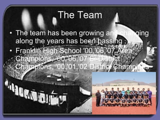 The Team The team has been growing and changing along the years has been passing . Franklin High School '00,'06,'07 Area Champions, '00,'06,'07 Bi-District Champions, '00,'01,'02 District Champions   