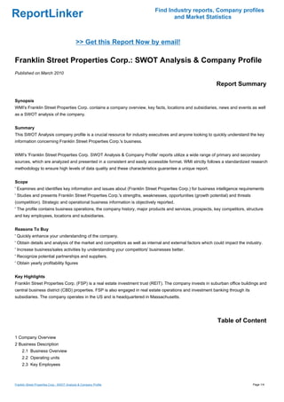Find Industry reports, Company profiles
ReportLinker                                                                      and Market Statistics



                                             >> Get this Report Now by email!

Franklin Street Properties Corp.: SWOT Analysis & Company Profile
Published on March 2010

                                                                                                            Report Summary

Synopsis
WMI's Franklin Street Properties Corp. contains a company overview, key facts, locations and subsidiaries, news and events as well
as a SWOT analysis of the company.


Summary
This SWOT Analysis company profile is a crucial resource for industry executives and anyone looking to quickly understand the key
information concerning Franklin Street Properties Corp.'s business.


WMI's 'Franklin Street Properties Corp. SWOT Analysis & Company Profile' reports utilize a wide range of primary and secondary
sources, which are analyzed and presented in a consistent and easily accessible format. WMI strictly follows a standardized research
methodology to ensure high levels of data quality and these characteristics guarantee a unique report.


Scope
' Examines and identifies key information and issues about (Franklin Street Properties Corp.) for business intelligence requirements
' Studies and presents Franklin Street Properties Corp.'s strengths, weaknesses, opportunities (growth potential) and threats
(competition). Strategic and operational business information is objectively reported.
' The profile contains business operations, the company history, major products and services, prospects, key competitors, structure
and key employees, locations and subsidiaries.


Reasons To Buy
' Quickly enhance your understanding of the company.
' Obtain details and analysis of the market and competitors as well as internal and external factors which could impact the industry.
' Increase business/sales activities by understanding your competitors' businesses better.
' Recognize potential partnerships and suppliers.
' Obtain yearly profitability figures


Key Highlights
Franklin Street Properties Corp. (FSP) is a real estate investment trust (REIT). The company invests in suburban office buildings and
central business district (CBD) properties. FSP is also engaged in real estate operations and investment banking through its
subsidiaries. The company operates in the US and is headquartered in Massachusetts.




                                                                                                            Table of Content

1 Company Overview
2 Business Description
     2.1 Business Overview
     2.2 Operating units
     2.3 Key Employees



Franklin Street Properties Corp.: SWOT Analysis & Company Profile                                                               Page 1/4
 