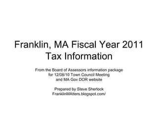Franklin, MA Fiscal Year 2011 Tax Information From the Board of Assessors information package for 12/08/10 Town Council Meeting and MA Gov DOR website Prepared by Steve Sherlock FranklinMAtters.blogspot.com/ 