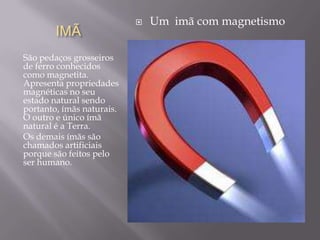    Um imã com magnetismo
        IMÃ
São pedaços grosseiros
de ferro conhecidos
como magnetita.
Apresenta propriedades
magnéticas no seu
estado natural sendo
portanto, ímãs naturais.
O outro e único ímã
natural é a Terra.
Os demais ímãs são
chamados artificiais
porque são feitos pelo
ser humano.
 