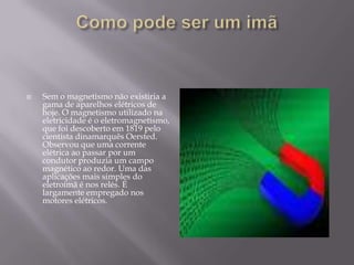    Sem o magnetismo não existiria a
    gama de aparelhos elétricos de
    hoje. O magnetismo utilizado na
    eletricidade é o eletromagnetismo,
    que foi descoberto em 1819 pelo
    cientista dinamarquês Oersted.
    Observou que uma corrente
    elétrica ao passar por um
    condutor produzia um campo
    magnético ao redor. Uma das
    aplicações mais simples do
    eletroímã é nos relés. É
    largamente empregado nos
    motores elétricos.
 