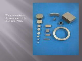 Nós vamos mostrar
algumas imagens de
imãs para vocês.
 