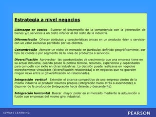 Estrategia a nivel negocios
Liderazgo en costos Superar el desempeño de la competencia con la generación de
bienes y/o servicios a un costo inferior al del resto de la industria.
Diferenciación Ofrecer atributos y características únicas en un producto -bien o servicio-
con un valor exclusivo percibido por los clientes.
Concentración Atender un nicho de mercado en particular, definido geográficamente, por
tipo de cliente o por segmento de la línea de productos o servicios.
Diversificación Aprovechar las oportunidades de crecimiento que una empresa tiene en
su actual industria, cuando posee la pericia técnica, recursos, experiencia y capacidades
para competir con éxito en otras industrias. La decisión puede realizarse en negocios
estrechamente vinculados (diversificación relacionada) o en negocios que no guarden
ningún nexo entre sí (diversificación no relacionada).
Integración vertical Extender el alcance competitivo de una empresa dentro de la
misma industria al producir insumos propios (integración hacia atrás o ascendente) o
disponer de la producción (integración hacia delante o descendente).
Integración horizontal Buscar mayor poder en el mercado mediante la adquisición o
fusión con empresas del mismo giro industrial.
 