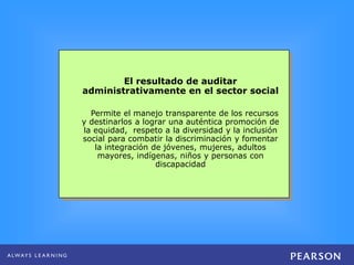 El resultado de auditar
administrativamente en el sector social
Permite el manejo transparente de los recursos
y destinarlos a lograr una auténtica promoción de
la equidad, respeto a la diversidad y la inclusión
social para combatir la discriminación y fomentar
la integración de jóvenes, mujeres, adultos
mayores, indígenas, niños y personas con
discapacidad
 