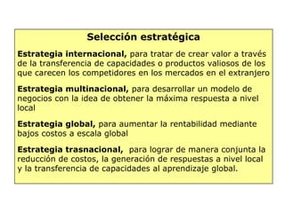 Selección estratégica
Estrategia internacional, para tratar de crear valor a través
de la transferencia de capacidades o productos valiosos de los
que carecen los competidores en los mercados en el extranjero
Estrategia multinacional, para desarrollar un modelo de
negocios con la idea de obtener la máxima respuesta a nivel
local
Estrategia global, para aumentar la rentabilidad mediante
bajos costos a escala global
Estrategia trasnacional, para lograr de manera conjunta la
reducción de costos, la generación de respuestas a nivel local
y la transferencia de capacidades al aprendizaje global.
 