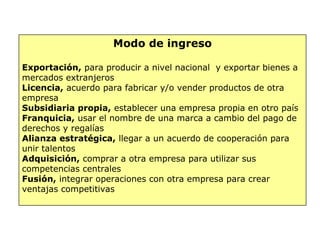 Modo de ingreso
Exportación, para producir a nivel nacional  y exportar bienes a
mercados extranjeros
Licencia, acuerdo para fabricar y/o vender productos de otra
empresa
Subsidiaria propia, establecer una empresa propia en otro país
Franquicia, usar el nombre de una marca a cambio del pago de
derechos y regalías
Alianza estratégica, llegar a un acuerdo de cooperación para
unir talentos
Adquisición, comprar a otra empresa para utilizar sus
competencias centrales
Fusión, integrar operaciones con otra empresa para crear
ventajas competitivas
 