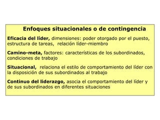 Enfoques situacionales o de contingencia
Eficacia del líder, dimensiones: poder otorgado por el puesto,
estructura de tareas, relación líder-miembro
Camino-meta, factores: características de los subordinados,
condiciones de trabajo
Situacional, relaciona el estilo de comportamiento del líder con
la disposición de sus subordinados al trabajo
Continuo del liderazgo, asocia el comportamiento del líder y
de sus subordinados en diferentes situaciones
 