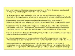 • Son empresas monolíticas cuya estructura parte de su forma de operar, oportunidad
de negocio y estrategia para interactuar con el entorno
• Se desenvuelven a nivel nacional y en la medida que se desarrollan, optan por
alternativas de negocio como la licencia, la franquicia, la alianza estratégica y la fusión
• Concentran sus acciones en procesos productivos específicos para buscar la
diferenciación como valor agregado y la exportación como forma de expansión global
• Pueden recurrir a la estrategia la integración vertical, la cual debe estar plenamente
sustentada si es total. De ser parcial, es importante revisar la estrategia de enfoque
y las capacidades distintivas para orientarla en forma ascendente o descendente
• Evalúan la alternativa de subcontratación para aumentar su producción y reducir costos
para alcanzar economías de escala
• Su cultura organizacional es consecuente con el diseño estructural, con una clara
definición de roles, canales de comunicación y una dimensión cultural dentro del rango
conceptual estándar, por lo que tiende a ser de alto contexto, monocultural y
burocrática, con la posibilidad de una evolución hacia el logro y la adaptabilidad en la
medida que se legitime un estilo de liderazgo que articule los valores con la estrategia
 