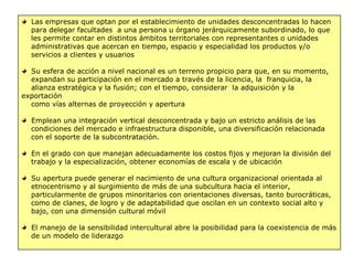 Las empresas que optan por el establecimiento de unidades desconcentradas lo hacen
para delegar facultades a una persona u órgano jerárquicamente subordinado, lo que
les permite contar en distintos ámbitos territoriales con representantes o unidades
administrativas que acercan en tiempo, espacio y especialidad los productos y/o
servicios a clientes y usuarios
Su esfera de acción a nivel nacional es un terreno propicio para que, en su momento,
expandan su participación en el mercado a través de la licencia, la franquicia, la
alianza estratégica y la fusión; con el tiempo, considerar la adquisición y la
exportación
como vías alternas de proyección y apertura
Emplean una integración vertical desconcentrada y bajo un estricto análisis de las
condiciones del mercado e infraestructura disponible, una diversificación relacionada
con el soporte de la subcontratación.
En el grado con que manejan adecuadamente los costos fijos y mejoran la división del
trabajo y la especialización, obtener economías de escala y de ubicación
Su apertura puede generar el nacimiento de una cultura organizacional orientada al
etnocentrismo y al surgimiento de más de una subcultura hacia el interior,
particularmente de grupos minoritarios con orientaciones diversas, tanto burocráticas,
como de clanes, de logro y de adaptabilidad que oscilan en un contexto social alto y
bajo, con una dimensión cultural móvil
El manejo de la sensibilidad intercultural abre la posibilidad para la coexistencia de más
de un modelo de liderazgo
 