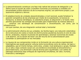 • La descentralización constituye una fase más radical del proceso de delegación y se
define como la acción de crear o transferir funciones y/o procesos a unidades con
personalidad jurídica distinta a la de la empresa original, con patrimonio propio y con
autonomía orgánica y técnica
• El establecimiento de unidades descentralizadas a nivel nacional, puede fortalecer la
posición competitiva de las empresas por medio de la exportación, la licencia la
franquicia, la alianza estratégica, la subsidiaria propia, la adquisición y la fusión. Esto
permite aprovechar las ventajas estructurales para implementar de manera alterna o
continua una estrategia de concentración o diversificación, así como, por la
infraestructura
con que cuentan, de una integración vertical total y horizontal
• La administración efectiva de sus unidades, les facilita lograr una reducción sistemática
de la estructura de costos a través de disminuciones paulatinas durante el ciclo de vida
de los productos, mejorar el proceso de aprendizaje y alcanzar economías de escala
y de alcance, con la opción de hacer uso del recurso de la subcontratación para
consolidar su participación en los mercados
• La riqueza de sus componentes incide en la formación de una cultura organizacional
heterogénea que puede generar culturas tanto burocráticas como de clanes, de logro y
adaptables, que al mismo tiempo, como área, unidad, nivel jerárquico o grupo, fluctúan
en un alto y bajo contexto social con una tendencia encontrada al etnocentrismo y
etnorrelativismo; una dimensión cultural diversa pero equilibrada y con estilos de
liderazgo autónomos bajo enfoques de ingenierías simultánea, de valor, humana,
financiera y estratégica
 