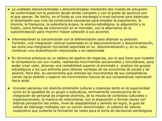 La unidades desconcentradas y descentralizadas mantienen dos niveles de actuación:
de conformidad con la posición desde donde compiten y con el grado de apertura con
el que operan. De hecho, en el fondo es una estrategia a nivel nacional para balancear
el desempeño que crea las condiciones necesarias para emplear la exportación, la
licencia, la franquicia, la subsidiaria propia, la alianza estratégica, la adquisición y la
fusión, como formas de intervención en el mercado, con la alternativa de la
subcontratación para imprimir mayor cohesión a sus acciones
Interrelacionan la concentración con la diferenciación para afianzar su posición.
También, una integración vertical sustentada en la desconcentración y descentralización,
así como una integración horizontal soportada en su descentralización y, en su caso,
combinan una diversificación relacionada y no relacionada
En términos prácticos es un tablero de ajedrez de negocios, por lo que tiene que modelar
la competencia con sus rivales, realizando movimientos secuenciales y simultáneos, para
poder crear valor, alcanzar una rentabilidad superior al promedio y analizar los grupos
estratégicos a los que enfrenta para obtener ventajas de las economías de escala y de
alcance. Para ello, es conveniente que anticipe los movimientos de sus competidores
viendo hacia delante y esperar los movimientos futuros de sus competidores razonando
hacia atrás.
Vinculan personas con distinta dimensión cultural y creencias tanto en la superioridad
como en la igualdad de un grupo o subcultura, normalmente consecuencia de la
integración de personal de orígenes diversos, de la mezcla de contextos culturales y
organizacionales; la manera de relacionarse, con la disposición a formar clanes con
distinta percepción del orden, nivel de adaptabilidad y sentido del logro, la guía de
estilos de liderazgo múltiples con un común denominador: el sistema de valores
corporativo que sustenta la formación de redes para la toma de decisiones estratégicas
 
