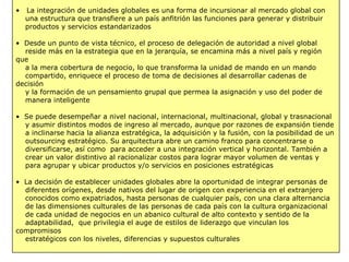 • La integración de unidades globales es una forma de incursionar al mercado global con
una estructura que transfiere a un país anfitrión las funciones para generar y distribuir
productos y servicios estandarizados
• Desde un punto de vista técnico, el proceso de delegación de autoridad a nivel global
reside más en la estrategia que en la jerarquía, se encamina más a nivel país y región
que
a la mera cobertura de negocio, lo que transforma la unidad de mando en un mando
compartido, enriquece el proceso de toma de decisiones al desarrollar cadenas de
decisión
y la formación de un pensamiento grupal que permea la asignación y uso del poder de
manera inteligente
• Se puede desempeñar a nivel nacional, internacional, multinacional, global y trasnacional
y asumir distintos modos de ingreso al mercado, aunque por razones de expansión tiende
a inclinarse hacia la alianza estratégica, la adquisición y la fusión, con la posibilidad de un
outsourcing estratégico. Su arquitectura abre un camino franco para concentrarse o
diversificarse, así como para acceder a una integración vertical y horizontal. También a
crear un valor distintivo al racionalizar costos para lograr mayor volumen de ventas y
para agrupar y ubicar productos y/o servicios en posiciones estratégicas
• La decisión de establecer unidades globales abre la oportunidad de integrar personas de
diferentes orígenes, desde nativos del lugar de origen con experiencia en el extranjero
conocidos como expatriados, hasta personas de cualquier país, con una clara alternancia
de las dimensiones culturales de las personas de cada país con la cultura organizacional
de cada unidad de negocios en un abanico cultural de alto contexto y sentido de la
adaptabilidad, que privilegia el auge de estilos de liderazgo que vinculan los
compromisos
estratégicos con los niveles, diferencias y supuestos culturales
 