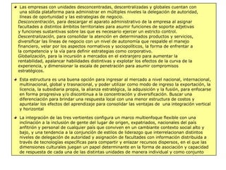 Las empresas con unidades desconcentradas, descentralizadas y globales cuentan con
una sólida plataforma para administrar en múltiples niveles la delegación de autoridad,
líneas de oportunidad y las estrategias de negocio.
Desconcentración, para descargar el aparato administrativo de la empresa al asignar
facultades a distintos ámbitos territoriales para asumir funciones de soporte adjetivas
y funciones sustantivas sobre las que es necesario ejercer un estricto control.
Descentralización, para consolidar la atención en determinados productos y servicios,
diversificar las líneas de negocio con un nivel de autonomía que respalde el manejo
financiero, velar por los aspectos normativos y sociopolíticos, la forma de enfrentar a
la competencia y la vía para definir estrategias como corporativo.
Globalización, para la incursión a mercados en el extranjero para aumentar la
rentabilidad, apalancar habilidades distintivas y explotar los efectos de la curva de la
experiencia, y dimensionar la escala de penetración para asumir compromisos
estratégicos.
Esta estructura es una buena opción para ingresar al mercado a nivel nacional, internacional,
multinacional, global y trasnacional, y poder utilizar como modo de ingreso la exportación, la
licencia, la subsidiaria propia, la alianza estratégica, la adquisición y la fusión, para enfocarse
en forma progresiva y/o discontinua a la concentración y diversificación. Buscar una
diferenciación para brindar una respuesta local con una menor estructura de costos y
apuntalar los efectos del aprendizaje para consolidar las ventajas de una integración vertical
y horizontal
La integración de las tres vertientes configura un marco multienfoque flexible con una
inclinación a la inclusión de gente del lugar de origen, expatriados, nacionales del país
anfitrión y personal de cualquier país que conviven en un cambiante contexto social alto y
bajo, y una tendencia a la conjunción de estilos de liderazgo que interrelacionan distintos
niveles de delegación de autoridad y asignación de facultades con información distribuida a
través de tecnologías específicas para compartir y enlazar recursos dispersos, en el que las
dimensiones culturales juegan un papel determinante en la forma de asociación y capacidad
de respuesta de cada una de las distintas unidades de manera individual y como conjunto
 