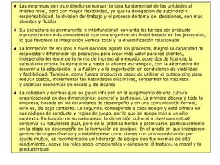 Las empresas con este diseño conservan la idea fundamental de las unidades al
mismo nivel, pero con mayor flexibilidad, ya que la delegación de autoridad y
responsabilidad, la división del trabajo y el proceso de toma de decisiones, son más
abiertos y fluidos
Su estructura es permanente e interfuncional conjunta las tareas por producto
o proyecto con más consistencia que una organización lineal basada en las jerarquías,
lo que favorece la integración vertical total y la diversificación relacionada
La formación de equipos a nivel nacional agiliza los procesos, mejora la capacidad de
respuesta y diferenciar los productos para crear más valor para los clientes,
independientemente de la forma de ingreso al mercado, acuerdos de licencia, la
subsidiaria propia, la franquicia y hasta la alianza estratégica, con la alternativa de
recurrir a la adquisición, a la fusión y a la exportación en condiciones de viabilidad
y factibilidad. También, como fuerza productiva capaz de utilizar el outsourcing para
reducir costos, incrementar las habilidades distintivas, concentrar los recursos
y alcanzar economías de escala y de alcance
La cohesión y normas que los guían influyen en el surgimiento de una cultura
organizacional en dos dimensiones: general y particular. La primera abarca a toda la
empresa, basada en los estándares de desempeño y en una comunicación formal,
esto es, de bajo contexto. La segunda, corresponde a cada equipo y está cifrada en
sus códigos de conducta y reglas de juego, por lo que se apega más a un alto
contexto. En función de su naturaleza, la dimensión cultural a nivel conceptual
conserva su naturaleza dual, pero en la práctica tiende a polarizarse, particularmente
en la etapa de desempeño en la formación de equipos. En el grado en que incorporen
gentes de origen diverso y a establecerse como clanes con una coordinación por
ajuste mutuo, es recomendable un liderazgo de equipo que fije normas de alto
rendimiento, apoye los roles socio-emocionales y cohesione el trabajo, la moral y la
productividad
 