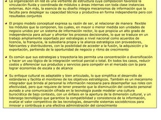 La organización en red es una vertiente de estructura cuya composición favorece la
vinculación fluida y coordinada de módulos o áreas internas con toda clase instancias
externas. Aún más, la esencia de su diseño integra mecanismos de información que la
faculta para desplegar su capacidad técnica y productiva en forma independiente pero con
resultados conjuntos
El propio modelo conceptual expresa su razón de ser, al relacionar de manera flexible
los módulos que la componen, los cuales, en mayor o menor medida son unidades de
negocio unidos por un sistema de información rector, lo que propicia un alto grado de
independencia para actuar y afrontar los procesos decisionales, lo que se traduce en un
trabajo ampliamente soportado por estrategias a nivel nacional como acuerdos de
licencia, la franquicia, la subsidiaria propia y la alianza estratégica con proveedores,
fabricantes y distribuidores, con la posibilidad de acceder a la fusión, la adquisición y la
exportación, partiendo de la oportunidad de negocio y ritmo de crecimiento
Es común que sus estrategias y trayectoria les permita una concentración o diversificación
y hacer un uso lógico de la integración vertical parcial o total. En todos los casos, reducir
costos y diferenciar sus productos y servicios para competir en el mercado con la para
lograr economías de escala y de alcance
Su enfoque cultural es adaptable y bien articulado, lo que simplifica el desarrollo de
estándares y facilita el monitoreo de los objetivos estratégicos. También es un mecanismo
integrador que brinda al personal la información necesaria para desempeñar sus roles con
efectividad, pero que requiere de tener presente que la disminución del contacto personal
aunado a una comunicación cifrada en la tecnología puede modelar una cultura
burocrática de bajo contexto, con un énfasis en la apertura de la dimensión cultural, y un
liderazgo tecnológico que garantice la compatibilidad y consistencia de la información,
evalúe el valor competitivo de las tecnologías, desarrolle sistemas sociotécnicos para
innovar y contribuya a una efectiva administración del conocimiento
 