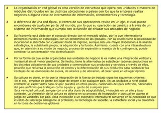 La organización en red global es otra versión de estructura que opera con unidades a manera de
módulos distribuidos en las distintas ubicaciones o países con los que la empresa realiza
negocios o alguna clase de intercambio de información, conocimientos y tecnología
A diferencia de una red típica, el centro de sus operaciones reside en un eje, el cual puede
encontrarse en cualquier parte del mundo, por lo que su operación se canaliza a través de un
sistema de información que cumpla con la función de enlazar sus unidades de negocio
Su fisonomía está dada por el contacto directo con el mercado global, por lo que interrelaciona
diferentes niveles de estrategias, con un predominio de las globales. Por su diseño tiene la posibilidad de
incursionar al mercado con cualquier modo de ingreso, aunque con una mayor disposición a la alianza
estratégica, la subsidiaria propia, la adquisición y la fusión. Asimismo, cuenta con una infraestructura
que, en atención a su visión de negocio, proceso de expansión y manejo de la contingencia, puede
combinar la concentración y/o diversificación
Por la forma en que están organizadas sus unidades de negocio le es viable una integración vertical y
horizontal sin el menor problema. De hecho, tiene la alternativa de establecer cadenas productivas en
las distintas ubicaciones de sus unidades y comercializar sus productos y servicios a través de ellas,
posición que refuerza la reducción de costos y la diferenciación de sus productos para capitalizar las
ventajas de las economías de escala, de alcance y de ubicación, al crear valor en el lugar óptimo
Su cultura es plural, en la que la integración de la fuerza de trabajo sigue los siguientes criterios:
En el eje, emplear de gente del lugar de origen o de cualquier país. En las unidades a nivel global
contratar a: expatriados para ocupar puestos en otros países, nacionales del país anfitrión, nacionales
del país anfitrión que trabajan como equipo y gente de cualquier país.
Esta variedad cultural, aunque con una alta dosis de adaptabilidad, interactúa en un alto y bajo
contexto. La dimensión de la cultura es abierta en su proceso de integración y puntual en cuanto al
juego de variables por país. Esta inclinación a un escenario intercultural converge en la necesidad de que
el estilo de liderazgo amalgame el protocolo, la tecnología de soporte, la estructura social y la dialéctica
en la toma de decisiones globales
 
