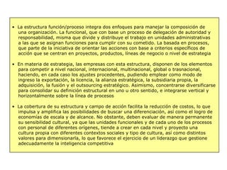 • La estructura función/proceso integra dos enfoques para manejar la composición de
una organización. La funcional, que con base un proceso de delegación de autoridad y
responsabilidad, misma que divide y distribuye el trabajo en unidades administrativas
a las que se asignan funciones para cumplir con su cometido. La basada en procesos,
que parte de la iniciativa de orientar las acciones con base a criterios específicos de
acción que se centran en proyectos, productos, líneas de negocio o nivel de estrategia
• En materia de estrategia, las empresas con esta estructura, disponen de los elementos
para competir a nivel nacional, internacional, multinacional, global o trasnacional,
haciendo, en cada caso los ajustes procedentes, pudiendo emplear como modo de
ingreso la exportación, la licencia, la alianza estratégica, la subsidiaria propia, la
adquisición, la fusión y el outsourcing estratégico. Asimismo, concentrarse diversificarse
para consolidar su definición estructural en uno u otro sentido, e integrarse vertical y
horizontalmente sobre la línea de procesos
• La cobertura de su estructura y campo de acción facilita la reducción de costos, lo que
impulsa y amplifica las posibilidades de buscar una diferenciación, así como el logro de
economías de escala y de alcance. No obstante, deben evaluar de manera permanente
su sensibilidad cultural, ya que las unidades funcionales y de cada uno de los procesos
con personal de diferentes orígenes, tiende a crear en cada nivel y proyecto una
cultura propia con diferentes contextos sociales y tipo de cultura, así como distintos
valores para dimensionarla, lo que favorece el ejercicio de un liderazgo que gestione
adecuadamente la inteligencia competitiva
 