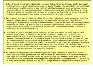 • Esta estructura centra las competencias esenciales de la empresa en líneas de acción que cruzan
horizontalmente el gráfico organizacional, por lo que la delegación de autoridad y responsabilidad
se canaliza por nivel jerárquico, lo que incide en que los procesos corran en paralelo de manera
interdependiente. No obstante, conservan su autonomía en cuanto a la distribución de las cargas
de trabajo y nivel de especialización, y están en la posición de desarrollar su propia dinámica de
con base a las necesidades que surgen en cada iniciativa, proyecto o negocio
• Los procesos permiten un mejor control de las acciones en el grado en que asignan recursos, los
procesan y los convierten en resultados, con la consecuente racionalización de esfuerzos,
optimización de resultados y mejora de la capacidad de respuesta, factores críticos para conseguir
economías de escala y de alcance. Son una forma de trabajo basada más en el desempeño en
equipo que en la jerarquía, lo que agiliza la comunicación, impulsa la cohesión y promueve la
multifuncionalidad de los integrantes
• Su disposición estructural posibilita alternativas de estrategia a nivel nacional, internacional,
multinacional, global y trasnacional. Asimismo, de acuerdo con la forma de afrontar las
oportunidades de negocio para incursionar al mercado global a través de la exportación, la
licencia, la alianza estratégica, la subsidiaria propia, la adquisición y la fusión. En todos los casos
es posible el outsourcing estratégico, la reducción de costos y la diferenciación de los productos
para concentrarse en una estrategia de enfoque o diversificar los productos y servicios, incluso de
pasar de una a otra en el proceso de posicionamiento. Cabe señalar, que su dinámica de
funcionamiento permite considerar la integración vertical total del proceso productivo y ampliar el
poder en el mercado mediante una integración horizontal
• La interacción de personal con diferentes lugares de origen y el enfoque a procesos, propicia la
formación de culturas, generalmente de alto contexto, en particular de clan por núcleo específico
y de logro por unidad de medida, lo que de alguna manera crea distancia entre ellas. En este
orden de cosas, es conveniente un liderazgo que interrelacione la correspondencia, la polaridad y
el ritmo de las causas y efectos para eslabonar y legitimar las diferentes dimensiones culturales
 