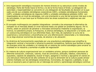 • Una organización estratégica incorpora de manera directa en su estructura varios niveles de
estrategia. Parte del fondo hacia la forma y no de la forma hacia el fondo. La delegación de
autoridad y responsabilidad se convierte en una delegación de facultades de decisión en la que
cada una de sus unidades estratégicas corporativas (UEC), unidades estratégicas funcionales
(UEF), unidades estratégicas de negocios (UEN) y unidades estratégicas globales (UEG) son
responsables de un nivel de estrategia, con una orientación a una red de acciones más que a una
de actividades, lo que hace que la frontera entre las áreas sustantivas y adjetivas sea casi
intangible
• El concepto multinegocio con papeles integradores concede a las empresas la alternativa de
competir en el mercado desde un nivel nacional hasta uno global sin problema alguno. Por lo
mismo, están en posición de penetrar a mercados extranjeros mediante la exportación, la
licencia, la subsidiaria propia, la franquicia, la alianza estratégica, la adquisición y la fusión, con
un outsourcing estratégico en sus diferentes fases. Aún más, de capitalizar la curva de la
experiencia y concentrarse y diversificarse con una diferenciación relacionada y no relacionada,
no se diga alcanzar economías de escala, de alcance y de ubicación
• Su dinámica de funcionamiento soportada por una arquitectura estratégica que simplifica la
integración vertical y horizontal y refuerza la posición competitiva, factores que facilitan el logro
de sinergias entre las unidades y el manejo de un sistema de control estratégico para encarar la
rivalidad en la industria y aumentar el poder de negociación
• En materia de cultura organizacional son un verdadero prisma, porque combinan personas de
diferente extracción, creencias, valores, nivel de conciencia, actitudes, hábitos, costumbres y
supuestos, capaces de adaptarse, buscar el logro, apegarse a normas y agruparse en clanes en
una estructura intercultural de alto contexto en la que la dimensión de la cultura puede alinear
valores múltiples con las estrategias corporativas, funcionales, de negocios y globales, lo que
crea un escenario para el ejercicio de un liderazgo de control y aprendizaje estratégico continuo
 