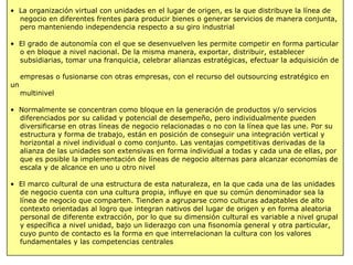 • La organización virtual con unidades en el lugar de origen, es la que distribuye la línea de
negocio en diferentes frentes para producir bienes o generar servicios de manera conjunta,
pero manteniendo independencia respecto a su giro industrial
• El grado de autonomía con el que se desenvuelven les permite competir en forma particular
o en bloque a nivel nacional. De la misma manera, exportar, distribuir, establecer
subsidiarias, tomar una franquicia, celebrar alianzas estratégicas, efectuar la adquisición de
empresas o fusionarse con otras empresas, con el recurso del outsourcing estratégico en
un
multinivel
• Normalmente se concentran como bloque en la generación de productos y/o servicios
diferenciados por su calidad y potencial de desempeño, pero individualmente pueden
diversificarse en otras líneas de negocio relacionadas o no con la línea que las une. Por su
estructura y forma de trabajo, están en posición de conseguir una integración vertical y
horizontal a nivel individual o como conjunto. Las ventajas competitivas derivadas de la
alianza de las unidades son extensivas en forma individual a todas y cada una de ellas, por
que es posible la implementación de líneas de negocio alternas para alcanzar economías de
escala y de alcance en uno u otro nivel
• El marco cultural de una estructura de esta naturaleza, en la que cada una de las unidades
de negocio cuenta con una cultura propia, influye en que su común denominador sea la
línea de negocio que comparten. Tienden a agruparse como culturas adaptables de alto
contexto orientadas al logro que integran nativos del lugar de origen y en forma aleatoria
personal de diferente extracción, por lo que su dimensión cultural es variable a nivel grupal
y específica a nivel unidad, bajo un liderazgo con una fisonomía general y otra particular,
cuyo punto de contacto es la forma en que interrelacionan la cultura con los valores
fundamentales y las competencias centrales
 