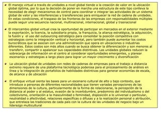 El manejo virtual a través de unidades a nivel global tiende a la creación de valor en la ubicación
global óptima, por lo que la decisión de poner en marcha una estructura de este tipo conlleva la
necesidad de elegir mecanismos de control para coordinar e integrar las actividades de un sistema
global de valor y las interferencias y transferencias para enriquecer la red de cadena de unidades.
En estas condiciones, el traspaso de las fronteras de las empresas con responsabilidades múltiples
puede seguir una secuencia nacional, multinacional, internacional, global y trasnacional
El intercambio global virtual crea la oportunidad de participar en mercados en el exterior mediante
la exportación, la licencia, la subsidiaria propia, la franquicia, la alianza estratégica, la adquisición,
la fusión y el uso del outsourcing estratégico para consolidar la posición competitiva con
estrategias como la integración vertical y horizontal, pero también puede aumentar los costos
burocráticos que se asocian con una administración que opera en ubicaciones o industrias
diferentes. Estos costos son más altos cuando se busca obtener la diferenciación y son menores al
transferir, compartir o apalancar sus capacidades distintivas. Las unidades globales reducen la
sobrecarga de información en el centro al considerar oportunidades emergentes, y planear
escenarios y estrategias a largo plazo para lograr un mayor crecimiento y diversificación
La ubicación global de unidades con redes de cadenas de empresas para el trabajo a distancia
extremo requiere de una plataforma tecnológica poderosa para el procesamiento de análisis en
línea y la integración de portafolios de habilidades distintivas para generar economías de escala,
de alcance y de ubicación
El enfoque virtual sienta las bases para un escenario cultural de alto y bajo contexto, que
introduce a personas de diferentes nacionalidades que tienen variadas percepciones de las
dimensiones de la cultura, particularmente de la forma de relacionarse, la percepción de la
distancia al poder y al estatus, evasión de la incertidumbre, predominio del individualismo o del
colectivismo, orientación a la masculinidad o feminidad, disposición a lo universal o particular,
neutralidad o afectividad, relaciones específicas o difusas y a la realización personal o atribución,
que entrelaza las tradiciones de cada país con la cultura de las unidades de negocio bajo un
liderazgo multicultural
 