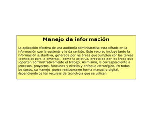 Manejo de información
La aplicación efectiva de una auditoría administrativa esta cifrada en la
información que la sustenta y le da sentido. Este recurso incluye tanto la
información sustantiva, generada por las áreas que cumplen con las tareas
esenciales para la empresa, como la adjetiva, producida por las áreas que
soportan administrativamente el trabajo. Asimismo, la correspondiente a
procesos, proyectos, funciones y niveles y enfoque estratégico. En todos
los casos, su manejo puede realizarse en forma manual o digital,
dependiendo de los recursos de tecnología que se utilicen
 