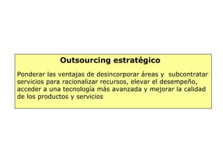 Outsourcing estratégico
Ponderar las ventajas de desincorporar áreas y subcontratar
servicios para racionalizar recursos, elevar el desempeño,
acceder a una tecnología más avanzada y mejorar la calidad
de los productos y servicios
 