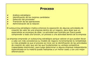 Proceso
Análisis estratégico
Identificación de los mejores candidatos
Selección del proveedor
Transición de las operaciones
Administración de la relación
El outsourcing estratégico implica entonces la separación de algunas actividades de
creación de valor de una empresa dentro de un negocio, para dejar que un
especialista se encargue de ellas. La actividad que contrata por fuera puede
comprender a toda una función, un proceso o una actividad dentro de la empresa
La empresa emprende un outsourcing estratégico porque valoran el que pueden llevar
a cabo con más consistencia su modelo de negocio incrementando la rentabilidad.
Lo más probable es que el proceso se inicie con la identificación de las actividades
de creación de valor que son las que fundamentan su ventaja competitiva
(capacidades distintivas), para luego determinar si alguna empresa independiente
especializada en la materia puede realizarlas a un menor costo y con una mejor
diferenciación
 