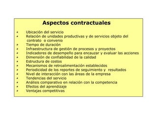 Aspectos contractuales
Ubicación del servicio
Relación de unidades productivas y de servicios objeto del
contrato o convenio
Tiempo de duración
Infraestructura de gestión de procesos y proyectos
Indicadores de desempeño para encauzar y evaluar las acciones
Dimensión de confiabilidad de la calidad
Estructura de costos
Mecanismos de retroalimentación establecidos
Periodicidad de los reportes de seguimiento y resultados
Nivel de interacción con las áreas de la empresa
Tendencias del servicio
Análisis comparativo en relación con la competencia
Efectos del aprendizaje
Ventajas competitivas
 