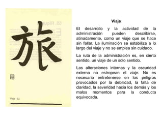 Viaje
El desarrollo y la actividad de la
administración pueden describirse,
atinadamente, como un viaje que se hace
sin fallar. La iluminación se estabiliza a lo
largo del viaje y no se emplea sin cuidado.
La ruta de la administración es, en cierto
sentido, un viaje de un solo sentido.
Las alteraciones internas y la oscuridad
externa no estropean el viaje. No es
necesario entretenerse en los peligros
provocados por la debilidad, la falta de
claridad, la severidad hacia los demás y los
malos momentos para la conducta
equivocada.
 