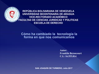 REPÚBLICA BOLIVARIANA DE VENEZUELA
UNIVERSIDAD BICENTENARIA DE ARAGUA
VICE-RECTORADO ACADÉMICO
FACULTAD DE CIENCIAS JURIDICAS Y POLITICAS
ESCUELA DE DERECHO
Cómo ha cambiado la tecnología la
forma en que nos comunicamos
Autor:
Franklin Betancourt
C.I.: 16.553.814
SAN JOAQUÍN DE TURMERO, Julio 2017
 