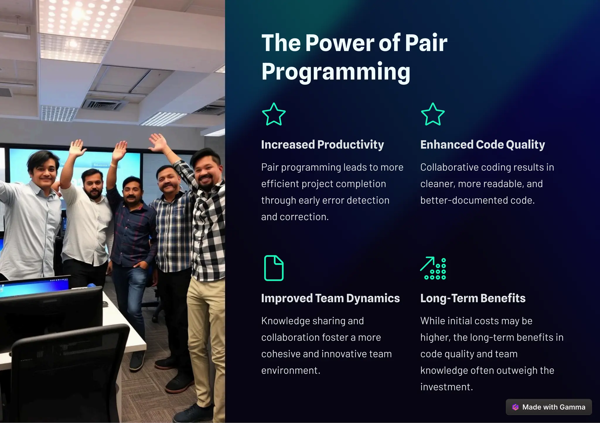 The Power of Pair
Programming
Increased Productivity
Pair programming leads to more
efficient project completion
through early error detection
and correction.
Enhanced Code Quality
Collaborative coding results in
cleaner, more readable, and
better-documented code.
Improved Team Dynamics
Knowledge sharing and
collaboration foster a more
cohesive and innovative team
environment.
Long-Term Benefits
While initial costs may be
higher, the long-term benefits in
code quality and team
knowledge often outweigh the
investment.
 