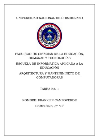 UNIVERSIDAD NACIONAL DE CHIMBORAZO

FACULTAD DE CIENCIAS DE LA EDUCACIÓN,
HUMANAS Y TECNOLOGÍAS
ESCUELA DE INFORMÁTICA APLICADA A LA
EDUCACIÓN
ARQUITECTURA Y MANTENIMINETO DE
COMPUTADORAS

TAREA No. 1

NOMBRE: FRANKLIN CAMPOVERDE
SEMESTRE: 5to “B”

 