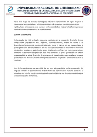 UNIVERSIDAD NACIONAL DE CHIMBORAZO
FACULTAD DE CIENCIAS DE LA EDUCACIÓN, HUMANAS Y TECNOLOGÍAS
ESCUELA DE INFORMÁTICA APLICADA A LA EDUCACIÓN

Hasta esta etapa los avances tecnológicos estuvieron concentrados en lograr mejorar el
hardware de la computadora y así obtener equipos más pequeños, menos costosos y más
rápidos, hasta entonces se puso atención en la necesidad de mejorar el software para que
permitiera una mayor velocidad de procesamiento.
QUINTA GENERACIÓN
En la década de 1980 se llevó a cabo una revolución en la concepción de diseño de una
computadora (arquitectura RISC, pipelines, supuerescaralidad, niveles de cache) y se
desarrollaron los primeros avances considerados como el ingreso en una nueva etapa, la
quinta generación de computadoras. En ella las supercomputadoras desarrollaron funciones
inteligentes, basadas en experiencias sobre inteligencia artificial. Las cuatro generaciones
anteriores se definieron con precisión, pero para la mayoría la quinta generación aún está en
proceso debido al actual desarrollo de programas de investigación, cuyo paradigma propone
que es necesario diseñar funciones inteligentes capaces de adaptarse a aplicaciones que así lo
requieran
.

Uno de los parámetros que permitirá dar un gran salto evolutivo es la comprensión del
lenguaje hablado, el reconocimiento de toda forma de comunicación humana. Se resalta la
unidad de una interfaz hombre/máquina de elevada inteligencia, que demuestre cualidades de
juicio similares a las del hombre.

4

 