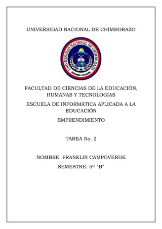 UNIVERSIDAD NACIONAL DE CHIMBORAZO

FACULTAD DE CIENCIAS DE LA EDUCACIÓN,
HUMANAS Y TECNOLOGÍAS
ESCUELA DE INFORMÁTICA APLICADA A LA
EDUCACIÓN
EMPRENDIMIENTO

TAREA No. 2

NOMBRE: FRANKLIN CAMPOVERDE
SEMESTRE: 5to “B”

 