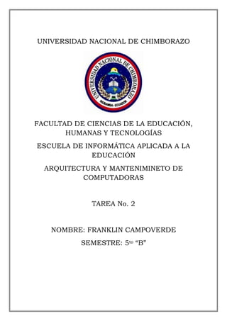 UNIVERSIDAD NACIONAL DE CHIMBORAZO

FACULTAD DE CIENCIAS DE LA EDUCACIÓN,
HUMANAS Y TECNOLOGÍAS
ESCUELA DE INFORMÁTICA APLICADA A LA
EDUCACIÓN
ARQUITECTURA Y MANTENIMINETO DE
COMPUTADORAS

TAREA No. 2

NOMBRE: FRANKLIN CAMPOVERDE
SEMESTRE: 5to “B”

 