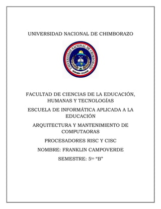 UNIVERSIDAD NACIONAL DE CHIMBORAZO

FACULTAD DE CIENCIAS DE LA EDUCACIÓN,
HUMANAS Y TECNOLOGÍAS
ESCUELA DE INFORMÁTICA APLICADA A LA
EDUCACIÓN
ARQUITECTURA Y MANTENIMIENTO DE
COMPUTAORAS
PROCESADORES RISC Y CISC
NOMBRE: FRANKLIN CAMPOVERDE
SEMESTRE: 5to “B”

 