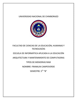 UNIVERSIDAD NACIONAL DE CHIMBORAZO

FACULTAD DE CIENCIAS DE LA EDUCACIÓN, HUMANAS Y
TECNOLOGÍAS
ESCUELA DE INFORMÁTICA APLICADA A LA EDUCACIÓN
ARQUITECTURA Y MANTENIMIENTO DE COMPUTAORAS
TIPOS DE MEMORIAS RAM
NOMBRE: FRANKLIN CAMPOVERDE
SEMESTRE: 5to “B”

 
