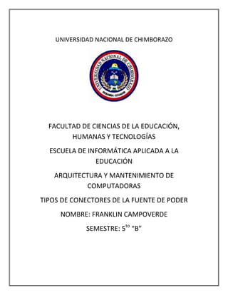 UNIVERSIDAD NACIONAL DE CHIMBORAZO

FACULTAD DE CIENCIAS DE LA EDUCACIÓN,
HUMANAS Y TECNOLOGÍAS
ESCUELA DE INFORMÁTICA APLICADA A LA
EDUCACIÓN
ARQUITECTURA Y MANTENIMIENTO DE
COMPUTADORAS
TIPOS DE CONECTORES DE LA FUENTE DE PODER
NOMBRE: FRANKLIN CAMPOVERDE
SEMESTRE: 5to “B”

 