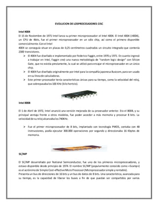 EVOLUCION DE LOSPROCESADORES CISC
Intel 4004
El 15 de Noviembre de 1971 Intel lanza su primer microprocesador: el Intel 4004. El Intel 4004 (i4004),
un CPU de 4bits, fue el primer microprocesador en un sólo chip, así como el primero disponible
comercialmente. Con el Intel
4004 se conseguía situar en placas de 0,25 centímetros cuadrados un circuito integrado que contenía
2300 transistores.
 El 4004 fue diseñado e implementado por Federico Faggin, entre 1970 y 1971. En cuanto ingresó
a trabajar en Intel, Faggin creó una nueva metodología de “random logi c design” con Silicon
Gate, que no existía previamente, la cual se utilizó para encajar el microprocesador en un único
chip.
 El 4004 fue diseñado originalmente por Intel para la compañía japonesa Busicom, para ser usado
en su línea de calculadoras.
 Este primer procesador tenía características únicas para su tiempo, como la velocidad del reloj,
que sobrepasaba los 100 KHz (kilo hertzio).

Intel 8008
El 1 de Abril de 1972, Intel anunció una versión mejorada de su procesador anterior. Era el 8008, y su
principal ventaja frente a otros modelos, fue poder acceder a más memoria y procesar 8 bits. La
velocidad de su reloj alcanzaba los 740KHz.
 Fue el primer microprocesador de 8 bits, implantado con tecnología PMOS, contaba con 48
instrucciones, podía ejecutar 300.000 operaciones por segundo y direccionaba 16 Kbytes de
memoria.

SC/MP
El SC/MP desarrollado por National Semiconductor, fue uno de los primeros microprocesadores, y
estuvo disponible desde principio de 1974. El nombre SC/MP (popularmente conocido como «Scamp»)
es el acrónimo de Simple Cost-effective Micro Processor (Microprocesador simple y rentable).
Presenta un bus de direcciones de 16 bits y un bus de datos de 8 bits. Una característica, avanzada para
su tiempo, es la capacidad de liberar los buses a fin de que puedan ser compartidos por varios

 